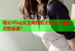 糖心Vlog女主角颜值大比拼，谁是你的最爱？
