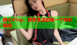 糖心Vlog：探索生活的每一个精彩瞬间