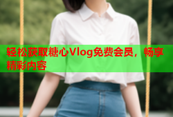 轻松获取糖心Vlog免费会员，畅享精彩内容