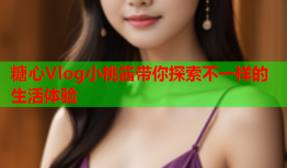 糖心Vlog小桃酱带你探索不一样的生活体验