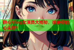 糖心Vlog女演员大揭秘，谁是你的心头好？