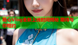 糖心Vlog全新上线时间揭秘 期待与你相约