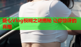 糖心Vlog模糊之谜揭秘 让你惊讶的真相