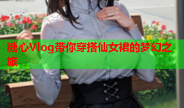 糖心Vlog带你穿搭仙女裙的梦幻之旅