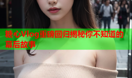 糖心Vlog重磅回归揭秘你不知道的幕后故事