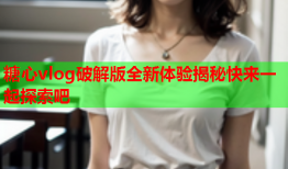 糖心vlog破解版全新体验揭秘快来一起探索吧