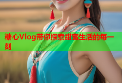 糖心Vlog带你探索甜蜜生活的每一刻