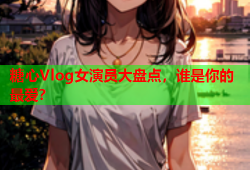 糖心Vlog女演员大盘点，谁是你的最爱？
