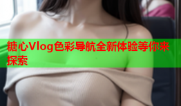 糖心Vlog色彩导航全新体验等你来探索