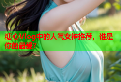糖心Vlog中的人气女神推荐，谁是你的最爱？