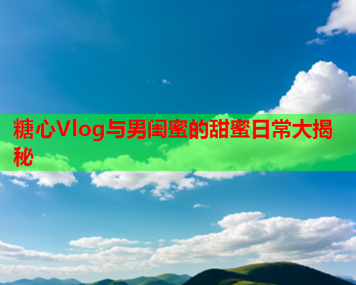 糖心Vlog与男闺蜜的甜蜜日常大揭秘