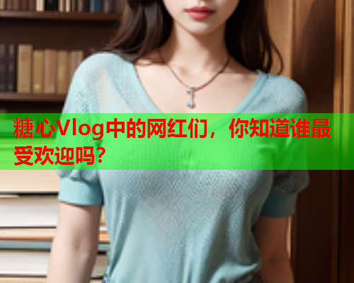 糖心Vlog中的网红们，你知道谁最受欢迎吗？