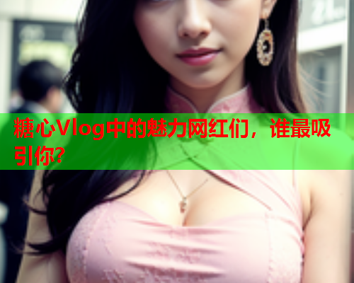 糖心Vlog中的魅力网红们，谁最吸引你？