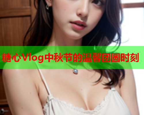 糖心Vlog中秋节的温馨团圆时刻