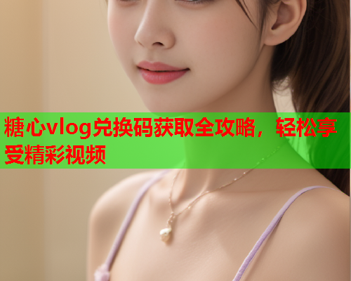 糖心vlog兑换码获取全攻略，轻松享受精彩视频