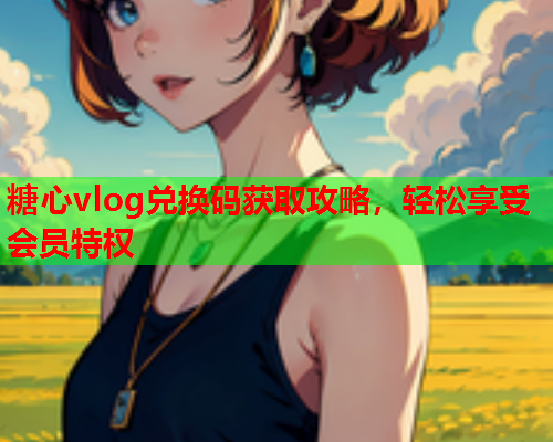 糖心vlog兑换码获取攻略，轻松享受会员特权