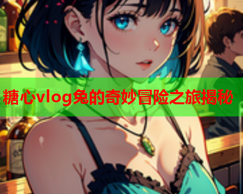 糖心vlog兔的奇妙冒险之旅揭秘