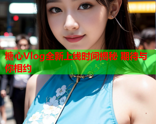 糖心Vlog全新上线时间揭秘 期待与你相约