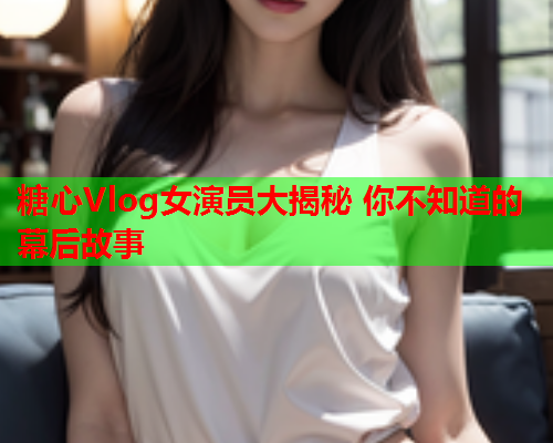 糖心Vlog女演员大揭秘 你不知道的幕后故事