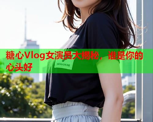 糖心Vlog女演员大揭秘，谁是你的心头好