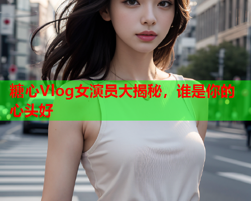 糖心Vlog女演员大揭秘，谁是你的心头好