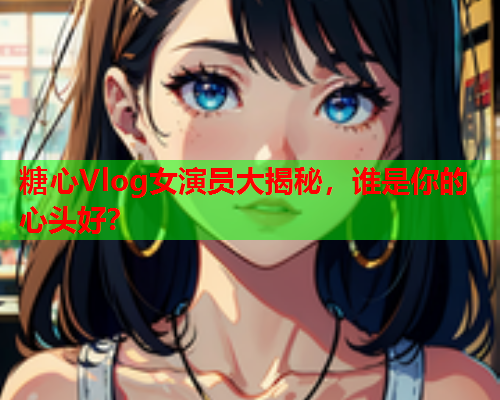 糖心Vlog女演员大揭秘，谁是你的心头好？