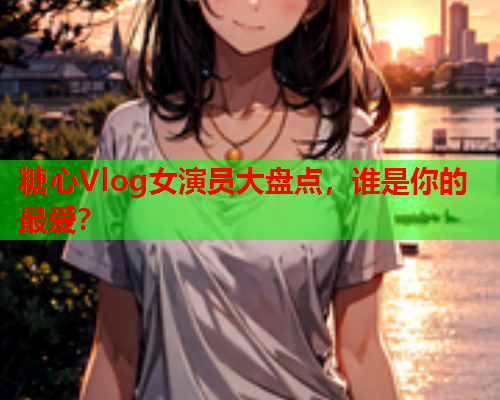 糖心Vlog女演员大盘点，谁是你的最爱？