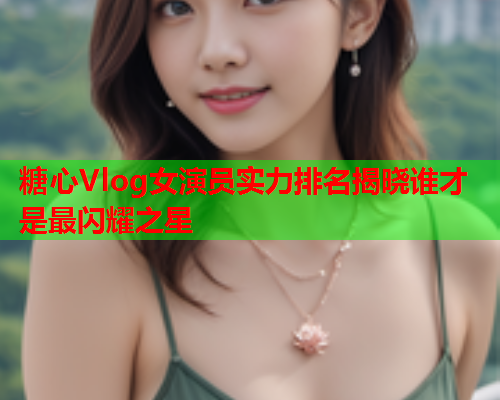 糖心Vlog女演员实力排名揭晓谁才是最闪耀之星