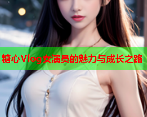 糖心Vlog女演员的魅力与成长之路