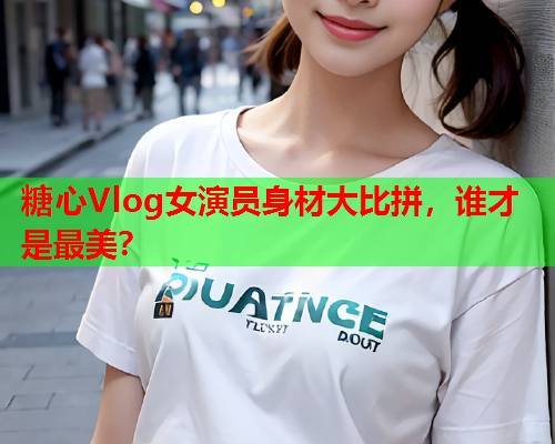 糖心Vlog女演员身材大比拼，谁才是最美？