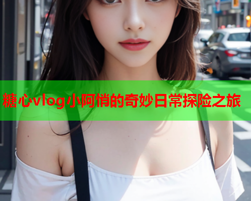 糖心vlog小阿悄的奇妙日常探险之旅