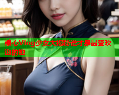 糖心Vlog少女大揭秘谁才是最受欢迎的她
