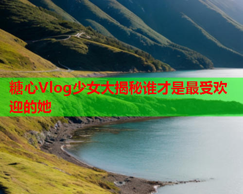 糖心Vlog少女大揭秘谁才是最受欢迎的她