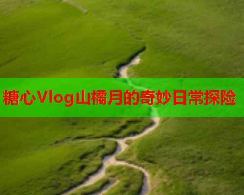 糖心Vlog山橘月的奇妙日常探险