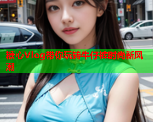 糖心Vlog带你玩转牛仔裤时尚新风潮