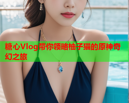 糖心Vlog带你领略柚子猫的原神奇幻之旅