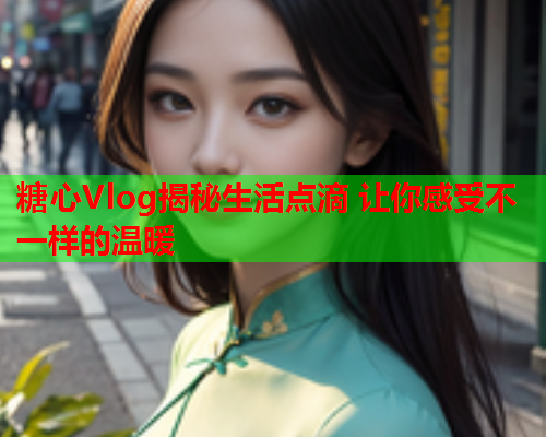 糖心Vlog揭秘生活点滴 让你感受不一样的温暖