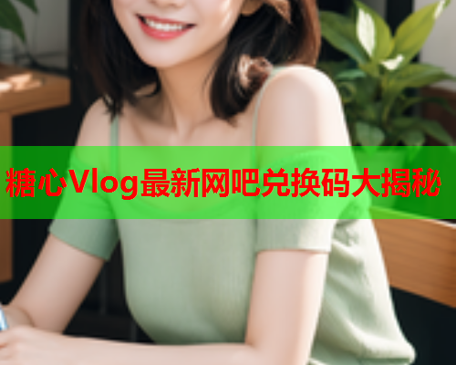 糖心Vlog最新网吧兑换码大揭秘