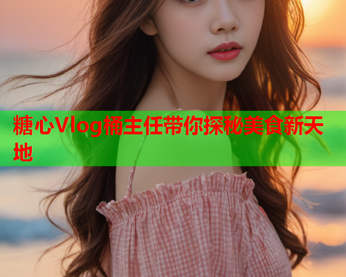 糖心Vlog桶主任带你探秘美食新天地