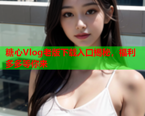 糖心Vlog老版下载入口揭秘，福利多多等你来