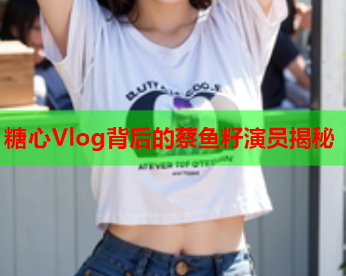 糖心Vlog背后的蔡鱼籽演员揭秘
