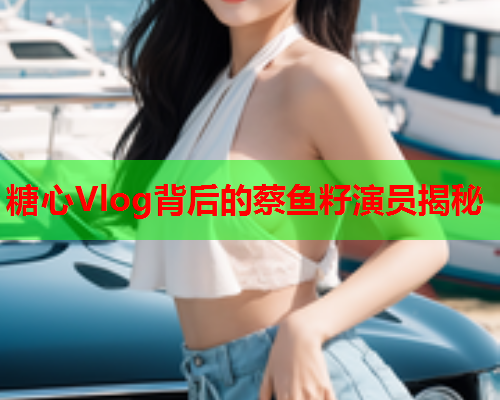 糖心Vlog背后的蔡鱼籽演员揭秘