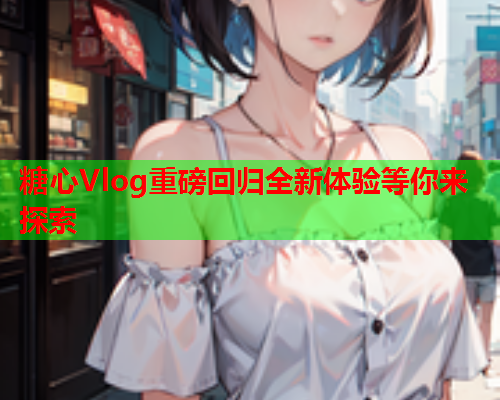 糖心Vlog重磅回归全新体验等你来探索