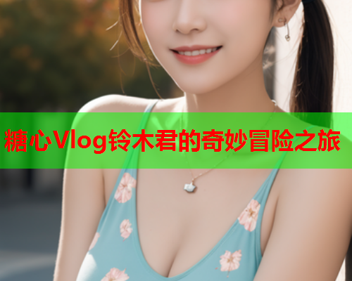 糖心Vlog铃木君的奇妙冒险之旅