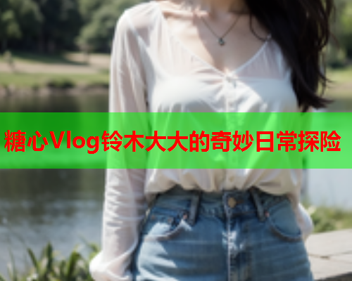 糖心Vlog铃木大大的奇妙日常探险