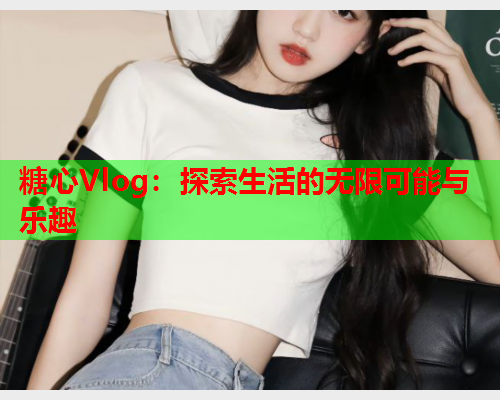 糖心Vlog：探索生活的无限可能与乐趣