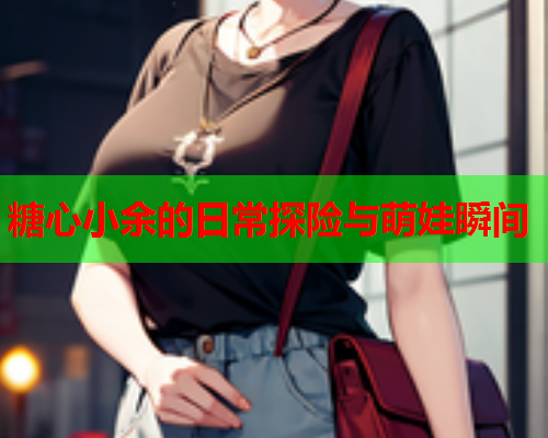 糖心小余的日常探险与萌娃瞬间