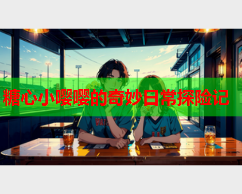 糖心小嘤嘤的奇妙日常探险记