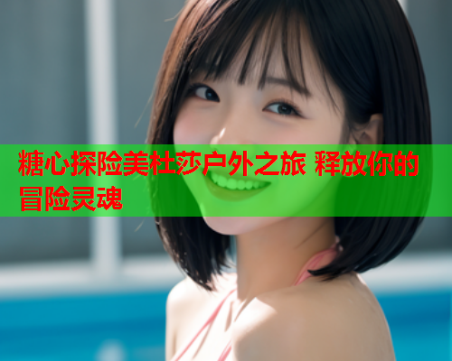 糖心探险美杜莎户外之旅 释放你的冒险灵魂