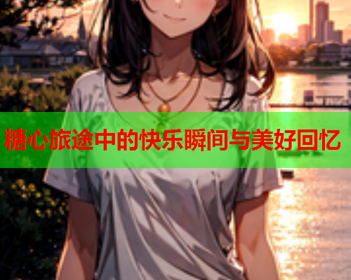 糖心旅途中的快乐瞬间与美好回忆